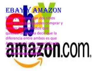 Ebay y Amazon
Ebay y Amazon son dos sitios
web en los que puedes comprar y
vender los productos que
quieras. Se podría decir que la
diferencia entre ambos es que
Amazon está más especializada
en libros, CDs y DVDs y eBay
en tecnología digital.
 