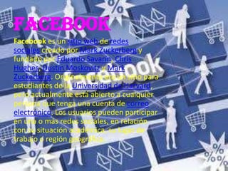 facebook
Facebook es un sitio web de redes
sociales creado por Mark Zuckerberg y
fundado por Eduardo Savarín, Chris
Hughes, Dustin Moskovitz y Mark
Zuckerberg. Originalmente era un sitio para
estudiantes de la Universidad de Harvard,
pero actualmente está abierto a cualquier
persona que tenga una cuenta de correo
electrónico. Los usuarios pueden participar
en una o más redes sociales, en relación
con su situación académica, su lugar de
trabajo o región geográfica.
 