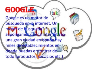 google
Google es un motor de
búsqueda en la internet. Un
motor de búsqueda? Si,
supongamos que la internet sea
una gran ciudad en donde hay
miles de establecimientos en
donde puedas encontrar de
todo (productos, servicios etc.)
 