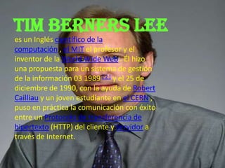 Tim berners lee
es un Inglés científico de la
computación , el MIT el profesor y el
inventor de la World Wide Web . Él hizo
una propuesta para un sistema de gestión
de la información 03 1989 [ 2 ] y el 25 de
diciembre de 1990, con la ayuda de Robert
Cailliau y un joven estudiante en el CERN ,
puso en práctica la comunicación con éxito
entre un Protocolo de transferencia de
hipertexto (HTTP) del cliente y servidor a
través de Internet.
 