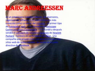 Marc andreessen
es un empresario estadounidense, los inversores,
ingeniero de software, y el multimillonario más
conocido como co-autor del mosaico , el primer tipo
de navegador web , y co-fundador de Netscape
Communications Corporation .[ 2 ] Él fundó y después
vendió el software de empresa Opsware de Hewlett
Packard . También es co-fundador de Ning , una
compañía que proporciona una plataforma para los
sitios web de redes sociales. Se sienta en la junta
directiva de Facebook.
 