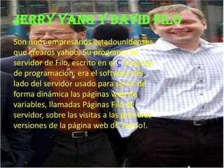 Jerry yang y David filo
Son unos empresarios estadounidenses
que crearos yahoo. Su programa de
servidor de Filo, escrito en el C lenguaje
de programación, era el software del
lado del servidor usado para servir de
forma dinámica las páginas web de
variables, llamadas Páginas Filo de
servidor, sobre las visitas a las primeras
versiones de la página web de Yahoo!.
 