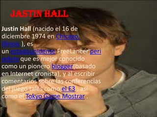 Jastin hall
Justin Hall (nacido el 16 de
diciembre 1974 en Chicago,
Illinois ), es
un estadounidense FreeLancer peri
odista que es mejor conocido
como un pionero blogger(basado
en Internet cronista), y al escribir
comentarios sobre las conferencias
del juego tales como el E3 , así
como el Tokyo Game Mostrar .
 