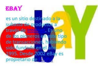 EBay
es un sitio destinado a la
subasta de productos a
través de Internet. Es uno
de los pioneros en este tipo
de transacciones, habiendo
sido fundado en el año
1995. Desde 2002 eBay es
propietario de PayPal
 