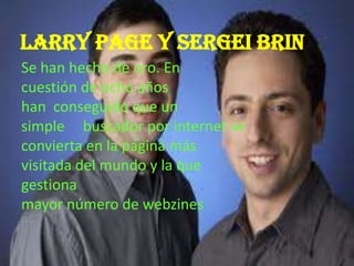 Larry page y Sergei brin
Se han hecho de oro. En
cuestión de ocho años
han conseguido que un
simple buscador por internet se
convierta en la página más
visitada del mundo y la que
gestiona
mayor número de webzines
 