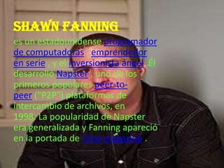 Shawn fanning
es un estadounidense programador
de computadoras , emprendedor
en serie , y el inversionista ángel .Él
desarrolló Napster , uno de los
primeros populares peer-to-
peer ("P2P") plataformas de
intercambio de archivos, en
1998. La popularidad de Napster
era generalizada y Fanning apareció
en la portada de Time magazine .
 