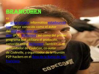 BRAMCOHEN
es
un programador informático estadounide
nse, mejor conocido como el autor
del protocolo peer-to-
peer (P2P) BitTorrent, así como del primer
programa que utilizara el protocolo,
conocido como BitTorrent. También es el
co-fundador de CodeCon, co-autor
de Codeville, y organizador de la reunión
P2P-hackers en el Área de la Bahía de San
Francisco.
 