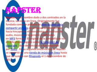 NAPSTER
Napster es un nombre dado a dos centrados en la
música, servicios en línea. Originalmente fue
fundada como un pionero de peer-to-peer para
compartir archivos de servicios de Internet que
hacía hincapié en el intercambio de archivos de
audio, música por lo general, codificados
en MP3 formato. El original de la compañía se vio
en dificultades legales sobre la infracción de
copyright , dejó de funcionar y fue adquirido
por Roxio . En su segunda encarnación de Napster
se convirtió en una tienda de música en línea hasta
que se fusionó con Rhapsody el 1 de diciembre de
2011.
 