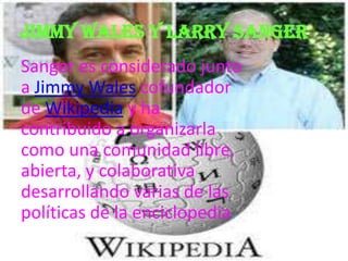 Jimmy wales y Larry Sanger
Sanger es considerado junto
a Jimmy Wales cofundador
de Wikipedia y ha
contribuido a organizarla
como una comunidad libre,
abierta, y colaborativa
desarrollando varias de las
políticas de la enciclopedia.
 