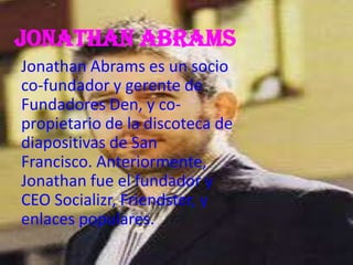 Jonathan abrams
Jonathan Abrams es un socio
co-fundador y gerente de
Fundadores Den, y co-
propietario de la discoteca de
diapositivas de San
Francisco. Anteriormente,
Jonathan fue el fundador y
CEO Socializr, Friendster, y
enlaces populares.
 