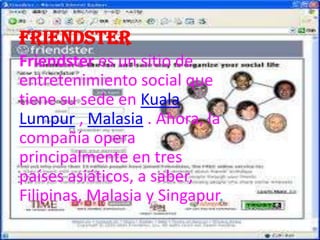 Friendster
Friendster es un sitio de
entretenimiento social que
tiene su sede en Kuala
Lumpur , Malasia . Ahora, la
compañía opera
principalmente en tres
países asiáticos, a saber,
Filipinas, Malasia y Singapur.
 