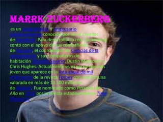 Marrk Zuckerberg
 es un programador y empresario
estadounidense conocido por ser el creador
de Facebook. Para desarrollar la red, Zuckerberg
contó con el apoyo de sus compañeros
de Harvard, el coordinador de Ciencias de la
computación y sus compañeros de
habitación Eduardo Savarín, Dustin Moskovitz y
Chris Hughes. Actualmente es el personaje más
joven que aparece en la lista anual de mil
millonarios de la revista Forbes con una fortuna
valorada en más de 13.500 millones
de dólares.1Fue nombrado como Persona del
Año en 2010 por la revista estadounidense Time
Magazine.
 