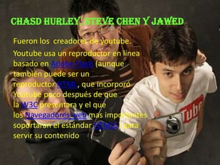 Chasd hurley, Steve chen y jawed
Fueron los creadores de youtube.
Youtube usa un reproductor en línea
basado en Adobe Flash (aunque
también puede ser un
reproductor HTML, que incorporó
Youtube poco después de que
la W3C presentara y el que
los Navegadores web mas importantes
soportaran el estándar HTML5) para
servir su contenido
 