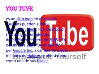You tuve
es un sitio web en el cual los
usuarios pueden subir y
compartir vídeos. Fue creado por
tres antiguos empleados
de PayPal en febrero de 2005.4 En
octubre de 2006 fue adquirido
por Google Inc. a cambio de 1.650
millones de dólares, y ahora opera
como una de sus filiales.
 