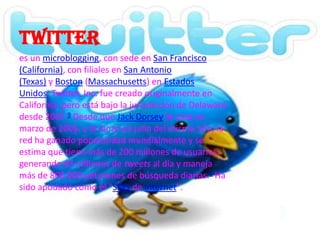 twitter
es un microblogging, con sede en San Francisco
(California), con filiales en San Antonio
(Texas) y Boston (Massachusetts) en Estados
Unidos. Twitter, Inc. fue creado originalmente en
California, pero está bajo la jurisdicción de Delaware
desde 2007.9 Desde que Jack Dorsey lo creó en
marzo de 2006, y lo lanzó en julio del mismo año, la
red ha ganado popularidad mundialmente y se
estima que tiene más de 200 millones de usuarios,
generando 65 millones de tweets al día y maneja
más de 800.000 peticiones de búsqueda diarias.1 Ha
sido apodado como el "SMS de Internet".
 