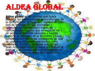 Aldea global
Aldea global es un término que busca
describir las consecuencias socioculturales de
la comunicación inmediata y mundial de todo
tipo de información que posibilitan y
estimulan los medios electrónicos de
comunicación. Sugiere que en especial ver y
oír permanentemente personas y hechos
como si se estuviera en el momento y lugar
donde ocurren revive las condiciones de vida
de una pequeña aldea: percibimos como
cotidianos hechos y personas que tal vez
sean muy distantes en el espacio o incluso el
tiempo, y olvidamos que esa información es
parcial y fue elegida entre muchísima otra.
 