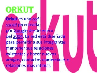 orkut
Orkut es una red
social promovida
por Google desde enero
del 2004. La red está diseñada
para permitir a sus integrantes
mantener sus relaciones
existentes y hacer nuevos
amigos, contactos comerciales o
relaciones más íntimas
 
