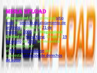 Mega upload
Megaupload fue el principal sitio
web de servicio de alojamiento de
archivos, fundado el 21 de
marzo de 2005 por Megaupload
Limited en Hong Kong. Desde el 19
de enero de 2012 se encuentra
inhabilitado por
el FBI estadounidense por
supuesta infracción de derechos
de autor.
 