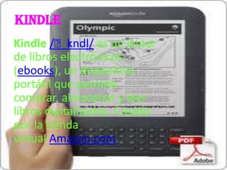 kindle
            ɪ
Kindle /ˈkndl̩/ es un lector
de libros electrónicos
(ebooks), un dispositivo
portátil que permite
comprar, almacenar y leer
libros digitalizados. Creado
por la tienda
virtual Amazon.com.
 