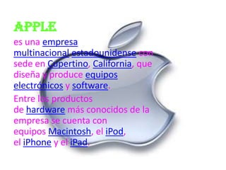 Apple
es una empresa
multinacional estadounidense con
sede en Cupertino, California, que
diseña y produce equipos
electrónicos y software.
Entre los productos
de hardware más conocidos de la
empresa se cuenta con
equipos Macintosh, el iPod,
el iPhone y el iPad.
 