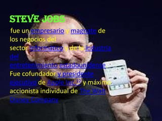 Steve jobs
fue un empresario y magnate de
los negocios del
sector informático y de la industria
del
entretenimiento estadounidense.
Fue cofundador y presidente
ejecutivo de Apple Inc.12 y máximo
accionista individual de The Walt
Disney Company
 
