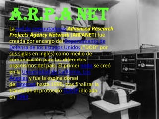 A.R.P.A NET
La red de computadoras Advanced Research
Projects Agency Network (ARPANET) fue
creada por encargo del Departamento de
Defensa de los Estados Unidos ("DOD" por
sus siglas en inglés) como medio de
comunicación para los diferentes
organismos del país. El primer nodo se creó
en la Universidad de California, Los
Ángeles y fue la espina dorsal
de Internet hasta 1990, tras finalizar la
transición al protocolo TCP/IP iniciada
en 1983.
 