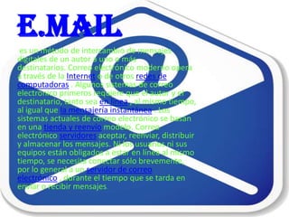 e.mail
 es un método de intercambio de mensajes
digitales de un autor a uno o más
destinatarios. Correo electrónico moderno opera
a través de la Internet o de otros redes de
computadoras . Algunos sistemas de correo
electrónico primeros requiere que el autor y el
destinatario, tanto sea en línea , al mismo tiempo,
al igual que la mensajería instantánea . Los
sistemas actuales de correo electrónico se basan
en una tienda y reenvío modelo. Correo
electrónico servidores aceptar, reenviar, distribuir
y almacenar los mensajes. Ni los usuarios ni sus
equipos están obligados a estar en línea al mismo
tiempo, se necesita conectar sólo brevemente,
por lo general a un servidor de correo
electrónico , durante el tiempo que se tarda en
enviar o recibir mensajes.
 