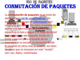 Conmutación de paquetes
La conmutación de paquetes es el envío de
datos en una red de computadoras. Un
paquete es un grupo de información que
consta de dos partes: los datos propiamente
dichos y la información de control, que
especifica la ruta a seguir a lo largo de la red
hasta el destino del paquete. Existe un
límite superior para el tamaño de los
paquetes; si se excede, es necesario dividir
el paquete en otros más pequeños. los tipos
de datos que se manejan en este "medio"
son: voz, datos, multimedia.
 