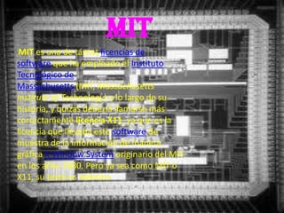 MIT
 MIT es una de tantas licencias de
software que ha empleado el Instituto
Tecnológico de
Massachusetts (MIT, Massachusetts
Institute of Technology) a lo largo de su
historia, y quizás debería llamarse más
correctamente licencia X11, ya que es la
licencia que llevaba este software de
muestra de la información de manera
gráfica X Window System originario del MIT
en los años 1980. Pero ya sea como MIT o
X11, su texto es idéntico.
 