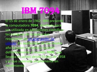 IBM 7094
El 15 de enero de 1962, IBM presentó
la computadora 7094, diseñada para
ser utilizada en aplicaciones científico-
tecnológicas de la época que
requirieran de un gran poder de
cálculo. En septiembre de ese mismo
año se puso a la venta y sucedió
definitivamente al modelo 7090, que
llevaba en activo desde finales de 1958
y al que superaba ampliamente en
rendimiento.
 