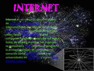 INTERNET
Internet es un conjunto descentralizado
de redes de comunicación
interconectadas que utilizan la familia de
protocolos TCP/IP, garantizando que las
redes físicas heterogéneas que la
componen funcionen como una red lógica
única, de alcance mundial. Sus orígenes
se remontan a 1969, cuando se estableció
la primera conexión de computadoras,
conocida como ARPANET, entre tres
universidades en California y una en Utah,
Estados Unidos.
 