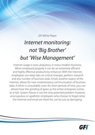GFI White Paper

           Internet monitoring:
              not ‘Big Brother’
          but ‘Wise Management’
     Internet usage is now ubiquitous in every modern business.
       When employed properly it can be an extremely efficient
    and highly effective productivity enhancer. With the Internet,
   employees can keep tabs on critical changes, perform research
   and any number of business tasks. Email, another aspect of the
Internet, allows for near instantaneous communication of business
data. If either is unavailable, even for short periods of time, you can
  almost hear the grinding of gears as the entire enterprise comes
to a halt. System failure is not the only potential problem however,
 unscrupulous or apathetic employees who choose to forget what
    the Internet and email are there for, can be just as damaging.
 