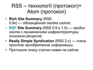 RSS –  технології (протокол)+ Atom ( протокол) Rich Site Summary  (RSS 0.9x) —  обогащённая сводка сайта ; RDF  Site Summary  (RSS 0.9 и 1.0) —  сводка сайта с применением инфраструктуры описания ресурсов ; Really Simple Syndication  (RSS 2.x) —  очень простое приобретение информации . Протоколи опису стр ічок новин на сайтах 