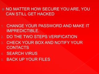  NO MATTER HOW SECURE YOU ARE, YOU
CAN STILL GET HACKED
1. CHANGE YOUR PASSWORD AND MAKE IT
IMPREDICTIBLE.
2. DO THE TWO STEPS VERIFICATION
3. CHECK YOUR BOX AND NOTIFY YOUR
CONTACTS
4. SEARCH VIRUS
5. BACK UP YOUR FILES