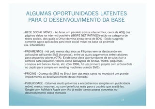 ALGUMAS OPORTUNIDADES LATENTES
  PARA O DESENVOLVIMENTO DA BASE

• REDE SOCIAL MÓVEL - Ao fazer um paralelo com a internet fixa, cerca de 40% das
  páginas vistas na internet brasileira (IBOPE NET RATINGS) estão na categoria de
  redes sociais, dos quais o Orkut domina ainda cerca de 80% - Estão surgindo
  somente agora aplicações para rede social móvel na base da pirâmide
 (ex. 0.facebook)

• PAGAMENTOS - Há pelo menos dez anos as Filipinas vem se destacando em
  aplicações utilizando SMS (torpedos), entre as quais pagamentos entre celulares
  para pequenos valores (OTA). Existe uma clara oportunidades de se substituir a
  carteira para pequenos valores como passagens de ónibus, metrô, pequenas
  compras em bancas, bares, etc. (Em 1996, fiz um primeiro projeto com a Coca-Cola
  no Japão para compra em vending machines usando SMS)

• PRICING - O preço do SMS no Brasil (um dos mais caros no mundo) é um grande
  impedimento ao desenvolvimento desse mercado.

• PUBLICIDADE - Estamos muito próximos a encontrarmos soluções em publicidade
  móvel, menos invasivas, ou com benefícios reais para o usuário que aceitá-las.
  Google com AdMob e Apple com iAd já estão dando passos concretos no
  desenvolvimento desse mercado

                                                                          14
 