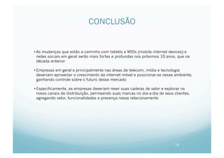CONCLUSÃO


• As mudanças que estão a caminho com tablets e MIDs (mobile internet devices) e
  redes sociais em geral serão mais fortes e profundas nos próximos 10 anos, que na
  década anterior

• Empresas em geral e principalmente nas áreas de telecom, mídia e tecnologia
  deveriam aproveitar o crescimento da internet móvel e posicionar-se nesse ambiente,
  ganhando controle sobre o futuro desse mercado

• Especificamente, as empresas deveriam rever suas cadeias de valor e explorar os
  novos canais de distribuição, permeando suas marcas no dia-a-dia de seus clientes,
  agregando valor, funcionalidades e presença nesse relacionamento




                                                                            16
 