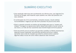 SUMÁRIO EXECUTIVO

• Uma revolução silenciosa vem acontecendo nos últimos anos, que segundo Eric
  Schmidt do Google, está trazendo super poderes nas mãos das pessoas com
  seus celulares

• A combinação dos 3 C’s (connectivity, computer process, cloud) viabiliza
  funcionalidades e negócios que não eram possíveis há poucos anos atrás

• Este é o grande momento na história da tecnologia para que os “movers and
  shakers” consigam se reposicionar dentro dessa nova ordem e tomar conta do
  seu futuro, ao invés de ficar assistindo essa transformação de forma passiva

• Este documento procura analisar que grandes questões os líderes empresariais
  deveriam buscar responder nas próximas semanas de forma a melhor
  aproveitar essa onda de inovação que estamos presenciando e explorar
  algumas idéias iniciais de como melhor alavancar este momento.




                                                                             2
 