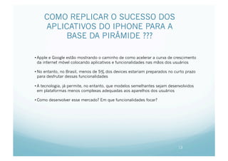COMO REPLICAR O SUCESSO DOS
    APLICATIVOS DO IPHONE PARA A
         BASE DA PIRÂMIDE ???

• Apple e Google estão mostrando o caminho de como acelerar a curva de crescimento
  da internet móvel colocando aplicativos e funcionalidades nas mãos dos usuários

• No entanto, no Brasil, menos de 5% dos devices estariam preparados no curto prazo
  para desfrutar dessas funcionalidades

• A tecnologia, já permite, no entanto, que modelos semelhantes sejam desenvolvidos
  em plataformas menos complexas adequadas aos aparelhos dos usuários

• Como desenvolver esse mercado? Em que funcionalidades focar?




                                                                          13
 