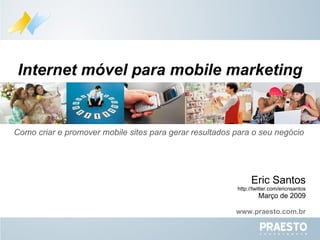 Como criar e promover mobile sites para gerar resultados para o seu negócio  Internet móvel para mobile marketing Eric Santos http://twitter.com/ericnsantos Março de 2009 www.praesto.com.br 