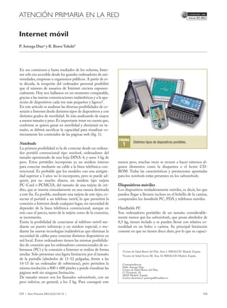 Documento descargado de http://www.elsevier.es el 23/10/2012. Copia para uso personal, se prohíbe la transmisión de este documento por cualquier medio o formato.




                                         09EN LA RED 6867-118-121.qxd                        03/6/20         07:15       Página 118




                                                           ATENCIÓN PRIMARIA EN LA RED                                                                                                                                         85.862




                                                           Internet móvil
                                                           P. Astorga Díaza y R. Bravo Toledob




                                                           En sus comienzos y hasta mediados de los ochenta, Inter-
                                                           net sólo era accesible desde los grandes ordenadores de uni-
                                                           versidades, empresas u organismos públicos. A partir de es-
                                                           ta década, la irrupción del ordenador personal posibilitó
                                                           que el número de usuarios de Internet creciera exponen-
                                                           cialmente. Hoy nos hallamos en un momento comparable,
                                                           gracias a las nuevas comunicaciones inalámbricas y a la apa-
                                                           rición de dispositivos cada vez más pequeños y ligeros1.
                                                           En este artículo se analizan las diversas posibilidades de co-
                                                           nexión a Internet desde distintos tipos de dispositivos y con
                                                           distintos grados de movilidad. Se irán analizando de mayor
                                                           a menor tamaño y peso. Es importante tener en cuenta que,
                                                           conforme se quiera ganar en movilidad y disminuir en ta-
                                                           maño, se deberá sacrificar la capacidad para visualizar co-
                                                           rrectamente los contenidos de las páginas web (fig. 1).
                                                                                                                                                         FIGURA
                                                           Notebooks                                                                                                   Distintos tipos de dispositivos portátiles.
                                                                                                                                                             1
                                                           La primera posibilidad es la de conectar desde un ordena-
                                                           dor portátil convencional tipo notebook, ordenadores del
                                                           tamaño aproximado de una hoja DINA-4, y unos 3 kg de
                                                           peso. Estos portátiles incorporan ya un módem interno                                        menor peso, muchas veces se recurre a hacer externos al-
                                                           para conectar mediante un cable a la línea telefónica con-                                   gunos elementos como la disquetera o el lector CD-
                                                           vencional. Es probable que los modelos con una antigüe-                                      ROM. Todas las características y prestaciones apuntadas
                                                           dad superior a 3 años no lo incorporen, pero se puede ad-                                    para los notebooks están presentes en los subnotebooks.
                                                           quirir, por no mucho dinero, un módem tipo tarjeta
                                                           PC-Card o PCMCIA, del tamaño de una tarjeta de cré-                                          Dispositivos móviles
                                                           dito, que se inserta cómodamente en una ranura destinada                                     Los dispositivos verdaderamente móviles, es decir, los que
                                                           a este fin. Es posible, mediante una tarjeta de este tipo, co-                               pueden llegar a llevarse incluso en el bolsillo de la camisa,
                                                           nectar el portátil a un teléfono móvil, lo que permitirá la                                  comprenden los handhelds PC, PDA y teléfonos móviles.
                                                           conexión a Internet desde cualquier lugar, sin necesidad de
                                                           depender de la línea telefónica convencional, aunque en                                      Handhelds PC
                                                           este caso el precio, tanto de la tarjeta como de la conexión,                                Son ordenadores portátiles de un tamaño considerable-
                                                           se incrementa.                                                                               mente menor que los subnotebooks, que pesan alrededor de
                                                           Existe la posibilidad de conectarse al teléfono móvil me-                                    0,5 kg, tienen teclado y se pueden llevar con relativa co-
                                                           diante un puerto infrarrojo y un módem especial, o me-                                       modidad en un bolso o cartera. Su principal limitación
                                                           diante las nuevas tecnologías inalámbricas que eliminan la                                   consiste en que no tienen disco duro, por lo que su capaci-
                                                           necesidad de cables para conectar distintos dispositivos en
                                                           red local. Estos ordenadores tienen las mismas posibilida-
                                                           des de conexión que los ordenadores convencionales de so-
                                                           bremesa (PC) y la conexión a Internet se realiza de forma                                        aCentro   de Salud Barrio del Pilar. Área 5. IMSALUD. Madrid. España.
                                                           similar. Sólo presentan una ligera limitación por el tamaño                                      bCentro   de Salud Sector III. Área 10. IMSALUD. Madrid. España.
                                                           de la pantalla (alrededor de 11-12 pulgadas, frente a las
                                                           14-15 de un ordenador de sobremesa), pero permiten la                                            Correspondencia:
                                                           misma resolución a 800 × 600 píxeles y puede visualizar las                                      Pablo Astorga Díaz.
                                                                                                                                                            Centro de Salud Barrio del Pilar.
                                                           páginas web sin ninguna limitación.                                                              C/ Finisterre, 18.
                                                                                                                                                            28029 Madrid. España.
                                                           De tamaño menor son los llamados subnotebooks, con un                                            Correo electrónico: pastorgad@meditex.es
                                                           peso inferior, en general, a los 2 kg. Para conseguir este


                                                           118 | Aten Primaria 2003;32(2):118-21 |                                                                                                                                  108
 