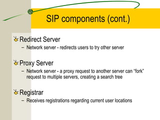 SIP components (cont.)
Redirect Server
– Network server - redirects users to try other server

Proxy Server
– Network server - a proxy request to another server can “fork”
request to multiple servers, creating a search tree

Registrar
– Receives registrations regarding current user locations

 