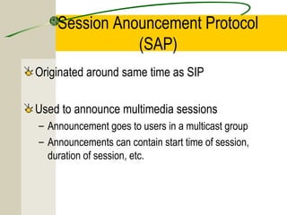Session Anouncement Protocol
(SAP)
Originated around same time as SIP
Used to announce multimedia sessions
– Announcement goes to users in a multicast group
– Announcements can contain start time of session,
duration of session, etc.

 