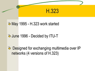 H.323
May 1995 - H.323 work started
June 1996 - Decided by ITU-T
Designed for exchanging multimedia over IP
networks (4 versions of H.323)

 