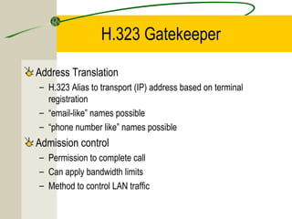 H.323 Gatekeeper
Address Translation
– H.323 Alias to transport (IP) address based on terminal
registration
– “email-like” names possible
– “phone number like” names possible

Admission control
– Permission to complete call
– Can apply bandwidth limits
– Method to control LAN traffic

 