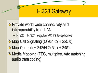H.323 Gateway
Provide world wide connectivity and
interoperability from LAN
– H.320, H.324, regular POTS telephones

Map Call Signaling (Q.931 to H.225.0)
Map Control (H.242/H.243 to H.245)
Media Mapping (FEC, multiplex, rate matching,
audio transcoding)

 