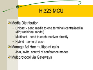 H.323 MCU
Media Distribution
– Unicast - send media to one terminal (centralized in
MP; traditional model)
– Multicast - send to each receiver directly
– Hybrid - some of each

Manage Ad Hoc multipoint calls
– Join, invite, control of conference modes

Multiprotocol via Gateways

 