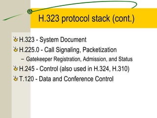 H.323 protocol stack (cont.)
H.323 - System Document
H.225.0 - Call Signaling, Packetization
– Gatekeeper Registration, Admission, and Status

H.245 - Control (also used in H.324, H.310)
T.120 - Data and Conference Control

 