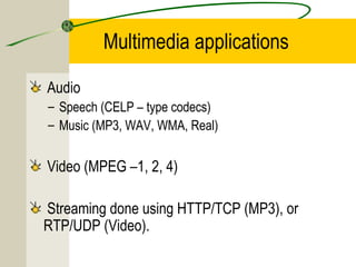 Multimedia applications
Audio
– Speech (CELP – type codecs)
– Music (MP3, WAV, WMA, Real)

Video (MPEG –1, 2, 4)
Streaming done using HTTP/TCP (MP3), or
RTP/UDP (Video).

 