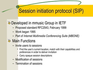 Session initiation protocol (SIP)
Developed in mmusic Group in IETF
– Proposed standard RFC2543, February 1999
– Work began 1995
– Part of Internet Multimedia Conferencing Suite (MBONE)

Main Functions
– Invite users to sessions
• Find the user’s current location, match with their capabilities and
preferences in order to deliver invitation
• Carry opaque session descriptions

– Modification of sessions
– Termination of sessions

 