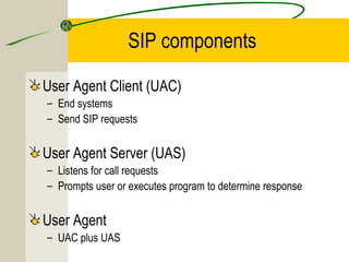 SIP components
User Agent Client (UAC)
– End systems
– Send SIP requests

User Agent Server (UAS)
– Listens for call requests
– Prompts user or executes program to determine response

User Agent
– UAC plus UAS

 